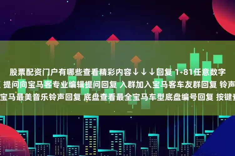 股票配资门户有哪些查看精彩内容↓↓↓回复 1-81任意数字查看2022宝马主播私照回复 提问向宝马客专业编辑提问回复 入群加入宝马客车友群回复 铃声获取宝马最美音乐铃声回复 底盘查看最全宝马车型底盘编号回复 按键查看宝马按键使用大全发布于：上海市