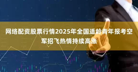 网络配资股票行情2025年全国适龄青年报考空军招飞热情持续高涨
