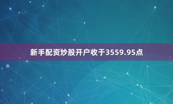 新手配资炒股开户收于3559.95点