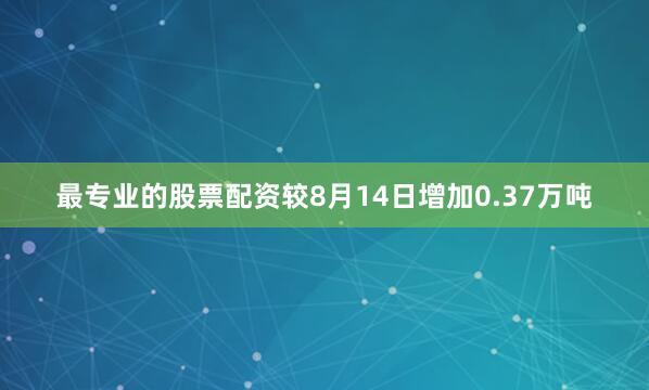 最专业的股票配资较8月14日增加0.37万吨