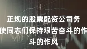 正规的股票配资公司务必使同志们保持艰苦奋斗的作风