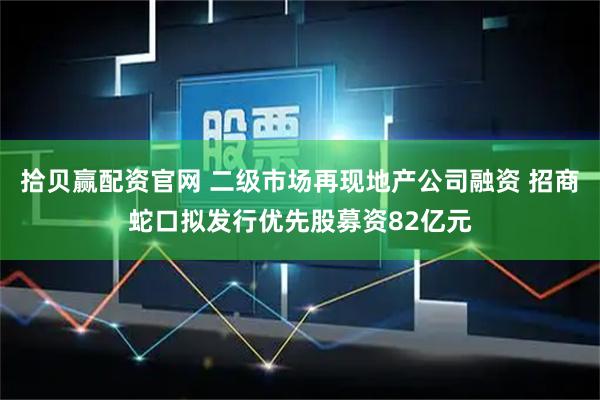 拾贝赢配资官网 二级市场再现地产公司融资 招商蛇口拟发行优先股募资82亿元