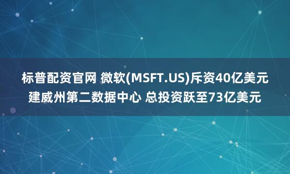 标普配资官网 微软(MSFT.US)斥资40亿美元建威州第二数据中心 总投资跃至73亿美元