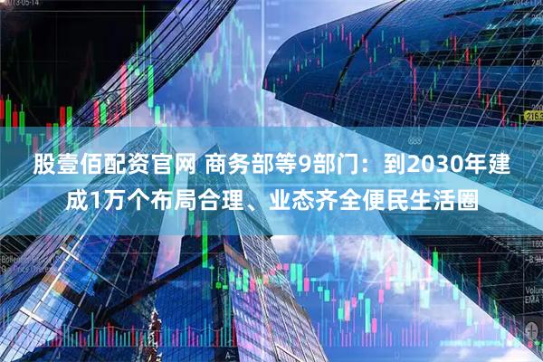 股壹佰配资官网 商务部等9部门：到2030年建成1万个布局合理、业态齐全便民生活圈