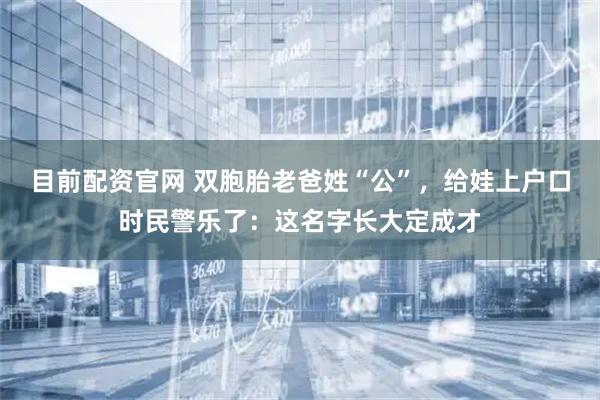 目前配资官网 双胞胎老爸姓“公”，给娃上户口时民警乐了：这名字长大定成才