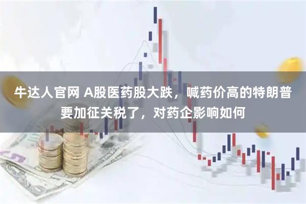 牛达人官网 A股医药股大跌,喊药价高的特朗普要加征关税了,对药企影响如何