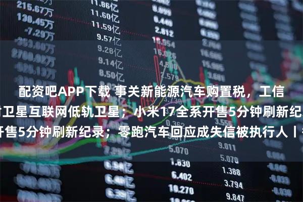 配资吧APP下载 事关新能源汽车购置税，工信部发声；我国成功发射卫星互联网低轨卫星；小米17全系开售5分钟刷新纪录；零跑汽车回应成失信被执行人丨每经早参