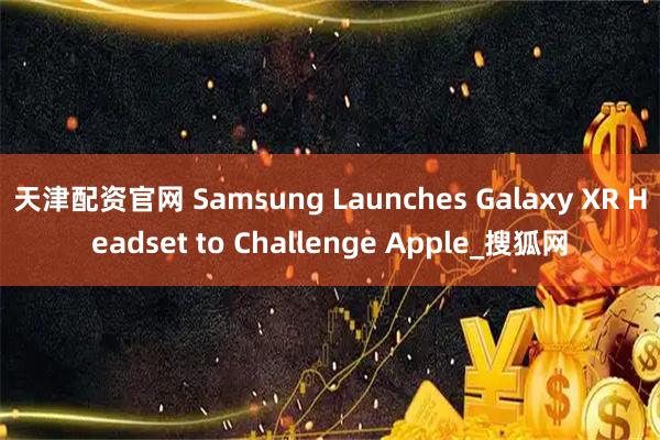 天津配资官网 Samsung Launches Galaxy XR Headset to Challenge Apple_搜狐网