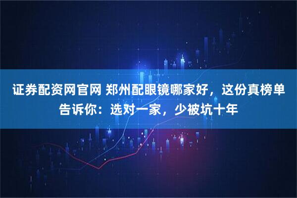 证券配资网官网 郑州配眼镜哪家好，这份真榜单告诉你：选对一家，少被坑十年