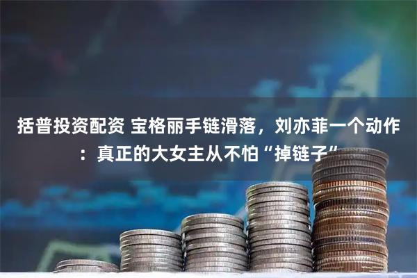 括普投资配资 宝格丽手链滑落，刘亦菲一个动作：真正的大女主从不怕“掉链子”