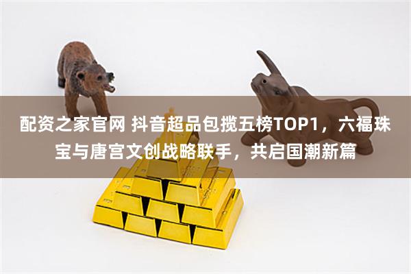 配资之家官网 抖音超品包揽五榜TOP1,六福珠宝与唐宫文创战略联手,共启国潮新篇