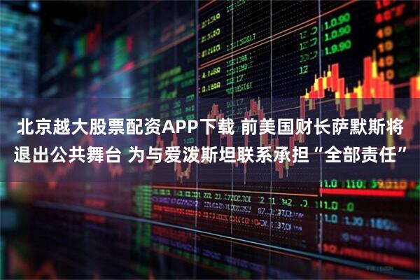 北京越大股票配资APP下载 前美国财长萨默斯将退出公共舞台 为与爱泼斯坦联系承担“全部责任”