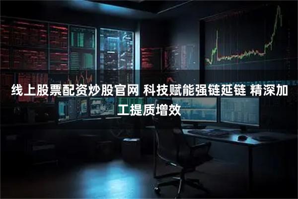 线上股票配资炒股官网 科技赋能强链延链 精深加工提质增效