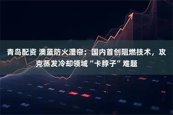 青岛配资 澳蓝防火湿帘：国内首创阻燃技术，攻克蒸发冷却领域“卡脖子”难题