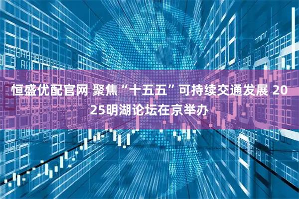 恒盛优配官网 聚焦“十五五”可持续交通发展 2025明湖论坛在京举办