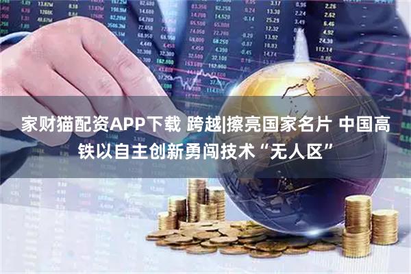 家财猫配资APP下载 跨越|擦亮国家名片 中国高铁以自主创新勇闯技术“无人区”