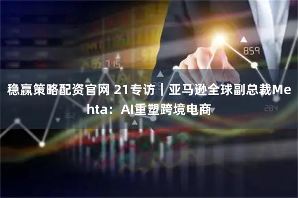 稳赢策略配资官网 21专访｜亚马逊全球副总裁Mehta：AI重塑跨境电商