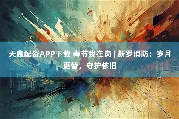 天宸配资APP下载 春节我在岗 | 新罗消防：岁月更替，守护依旧
