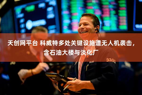 天创网平台 科威特多处关键设施遭无人机袭击，含石油大楼与淡化厂