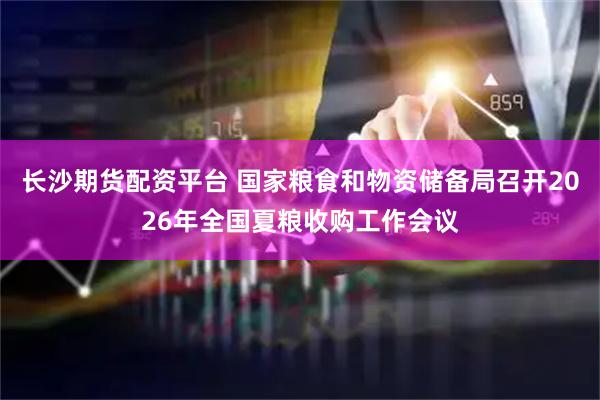 长沙期货配资平台 国家粮食和物资储备局召开2026年全国夏粮收购工作会议
