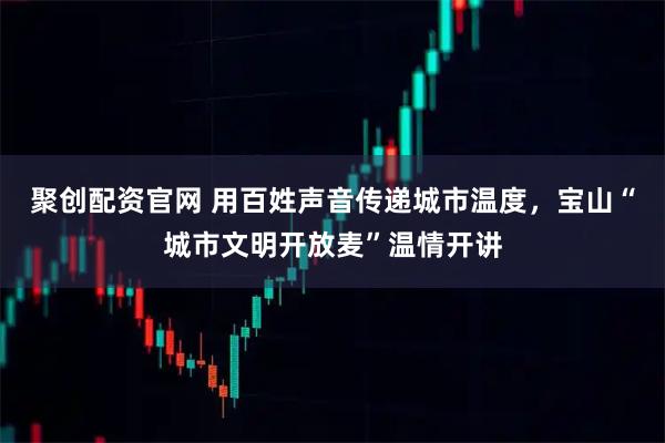 聚创配资官网 用百姓声音传递城市温度，宝山“城市文明开放麦”温情开讲
