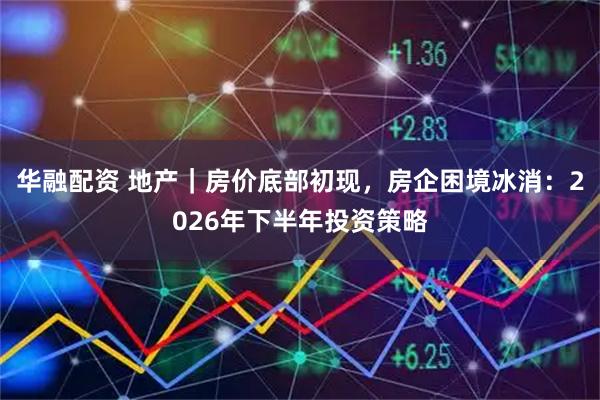 华融配资 地产｜房价底部初现，房企困境冰消：2026年下半年投资策略
