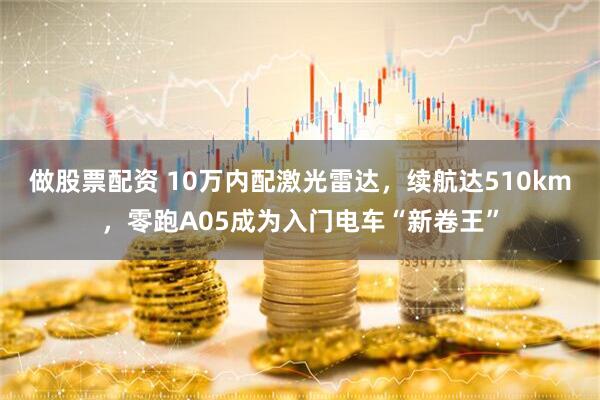做股票配资 10万内配激光雷达，续航达510km，零跑A05成为入门电车“新卷王”