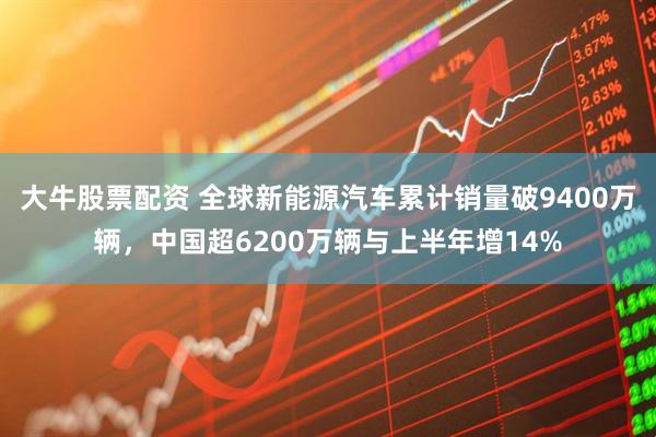 大牛股票配资 全球新能源汽车累计销量破9400万辆，中国超6200万辆与上半年增14%